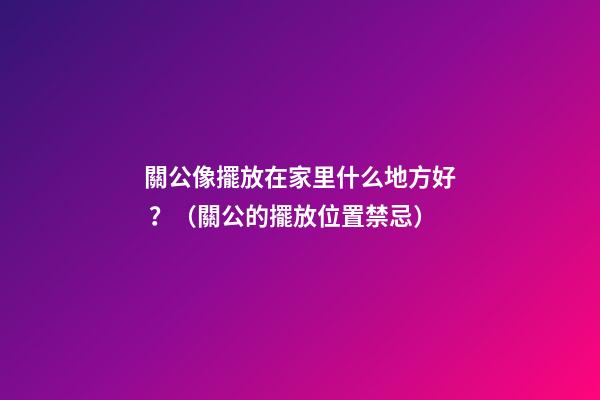 關公像擺放在家里什么地方好？（關公的擺放位置禁忌）
